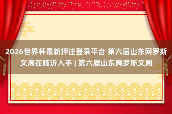 2026世界杯最新押注登录平台 第六届山东网罗斯文周在临沂入手 | 第六届山东网罗斯文周