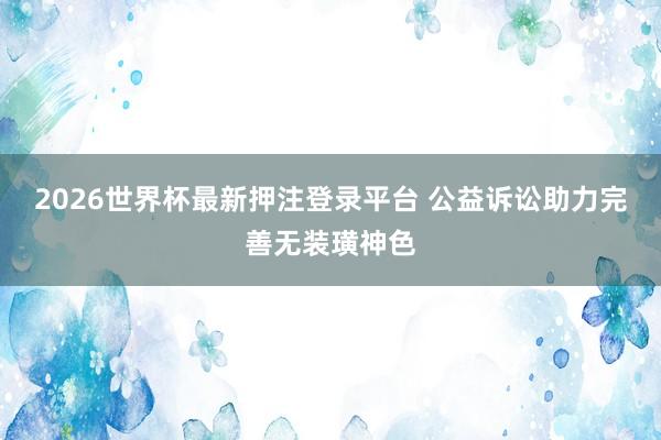 2026世界杯最新押注登录平台 公益诉讼助力完善无装璜神色