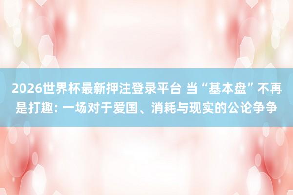 2026世界杯最新押注登录平台 当“基本盘”不再是打趣: 一场对于爱国、消耗与现实的公论争争