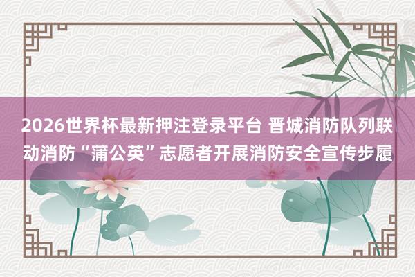 2026世界杯最新押注登录平台 晋城消防队列联动消防“蒲公英”志愿者开展消防安全宣传步履