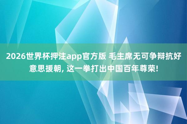 2026世界杯押注app官方版 毛主席无可争辩抗好意思援朝， 这一拳打出中国百年尊荣!