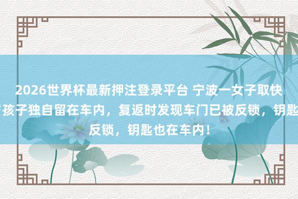 2026世界杯最新押注登录平台 宁波一女子取快递时把2岁孩子独自留在车内，复返时发现车门已被反锁，钥匙也在车内！