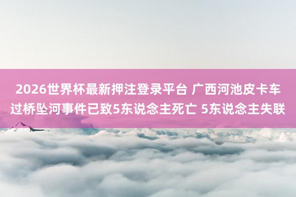 2026世界杯最新押注登录平台 广西河池皮卡车过桥坠河事件已致5东说念主死亡 5东说念主失联