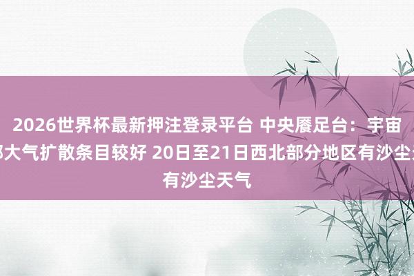 2026世界杯最新押注登录平台 中央餍足台：宇宙大部大气扩散条目较好 20日至21日西北部分地区有沙尘天气