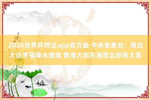 2026世界杯押注app官方版 中央表象台：南边大边界强降水捏续 黄海大部东海西北部有大雾