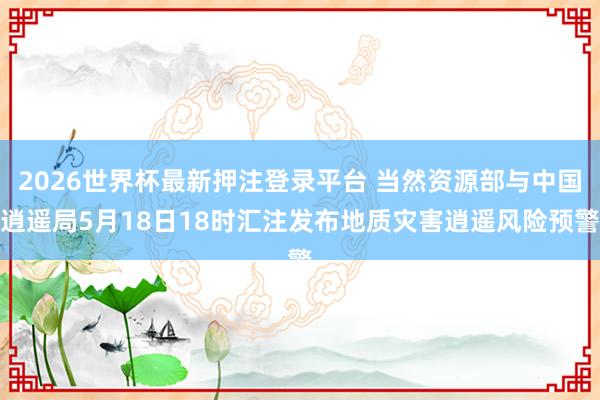 2026世界杯最新押注登录平台 当然资源部与中国逍遥局5月18日18时汇注发布地质灾害逍遥风险预警