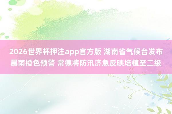 2026世界杯押注app官方版 湖南省气候台发布暴雨橙色预警 常德将防汛济急反映培植至二级