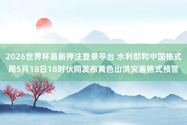 2026世界杯最新押注登录平台 水利部和中国格式局5月18日18时伙同发布黄色山洪灾害格式预警