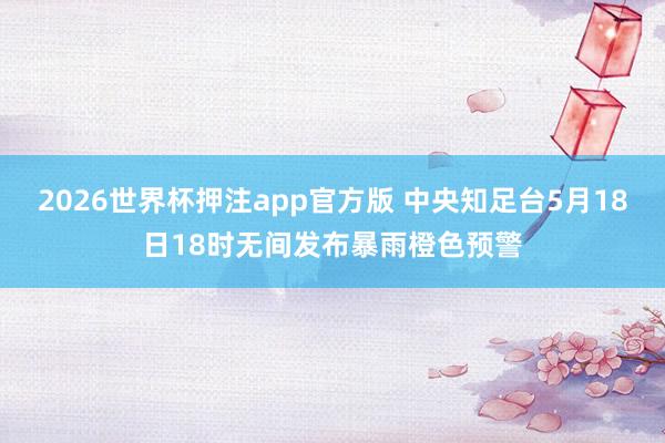 2026世界杯押注app官方版 中央知足台5月18日18时无间发布暴雨橙色预警