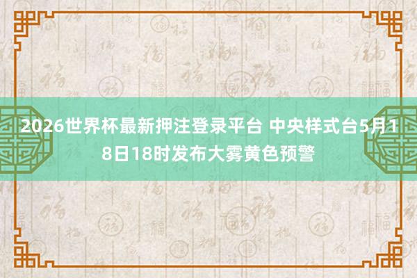 2026世界杯最新押注登录平台 中央样式台5月18日18时发布大雾黄色预警