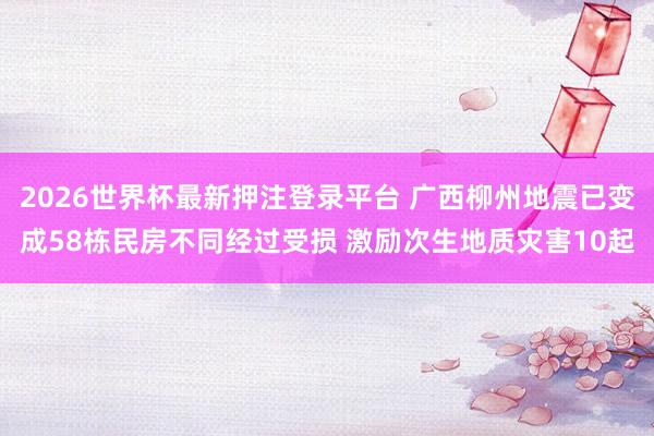 2026世界杯最新押注登录平台 广西柳州地震已变成58栋民房不同经过受损 激励次生地质灾害10起