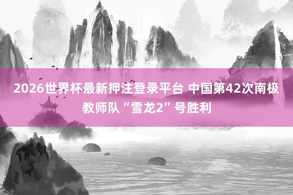 2026世界杯最新押注登录平台 中国第42次南极教师队“雪龙2”号胜利