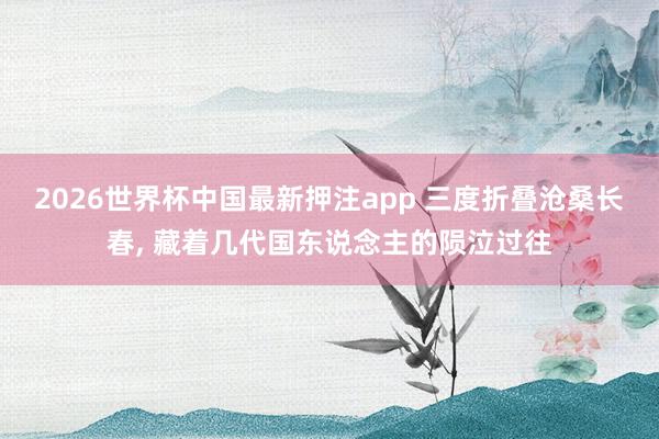 2026世界杯中国最新押注app 三度折叠沧桑长春， 藏着几代国东说念主的陨泣过往