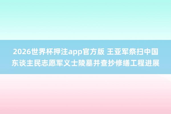 2026世界杯押注app官方版 王亚军祭扫中国东谈主民志愿军义士陵墓并查抄修缮工程进展