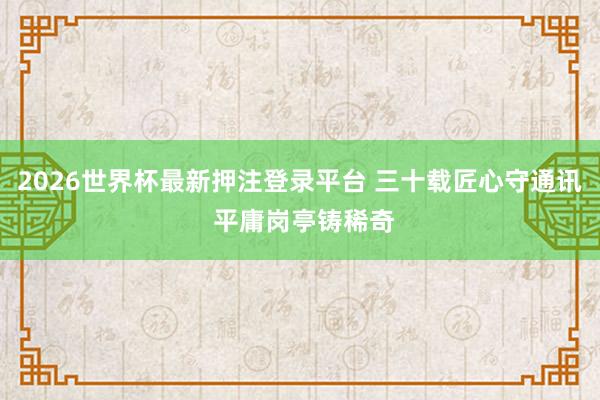 2026世界杯最新押注登录平台 三十载匠心守通讯 平庸岗亭铸稀奇