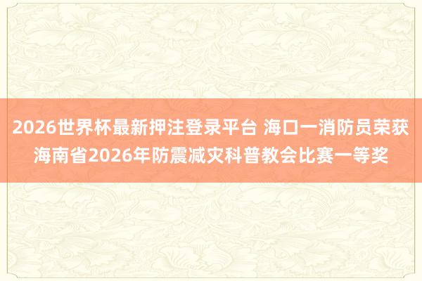 2026世界杯最新押注登录平台 海口一消防员荣获海南省2026年防震减灾科普教会比赛一等奖