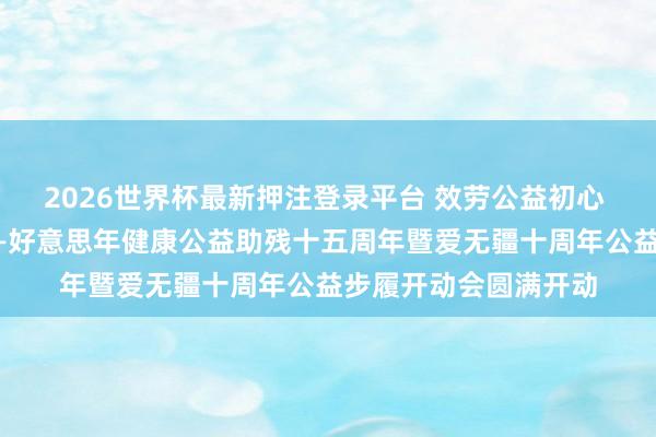 2026世界杯最新押注登录平台 效劳公益初心 护航谬误群体健康——好意思年健康公益助残十五周年暨爱无疆十周年公益步履开动会圆满开动