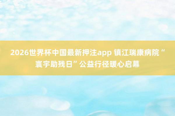 2026世界杯中国最新押注app 镇江瑞康病院“寰宇助残日”公益行径暖心启幕