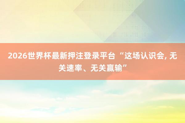 2026世界杯最新押注登录平台 “这场认识会， 无关速率、无关赢输”
