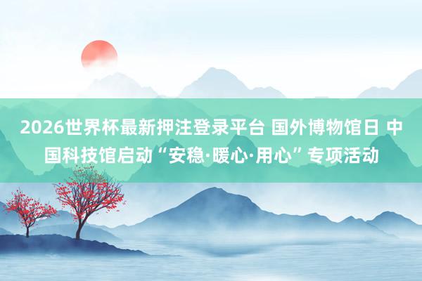 2026世界杯最新押注登录平台 国外博物馆日 中国科技馆启动“安稳·暖心·用心”专项活动