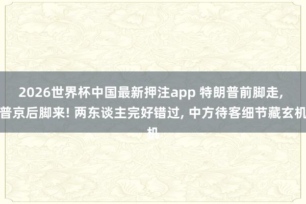 2026世界杯中国最新押注app 特朗普前脚走， 普京后脚来! 两东谈主完好错过， 中方待客细节藏玄机