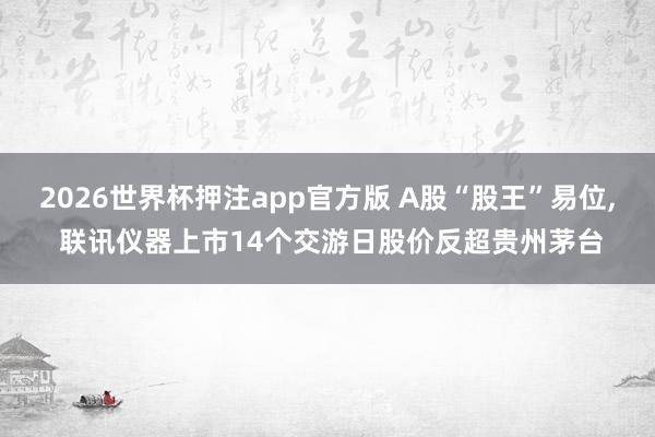 2026世界杯押注app官方版 A股“股王”易位， 联讯仪器上市14个交游日股价反超贵州茅台