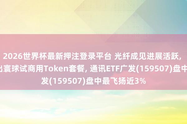 2026世界杯最新押注登录平台 光纤成见进展活跃， 中国电信推出寰球试商用Token套餐， 通讯ETF广发(159507)盘中最飞扬近3%
