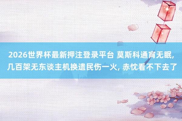 2026世界杯最新押注登录平台 莫斯科通宵无眠， 几百架无东谈主机换遗民伤一火， 赤忱看不下去了