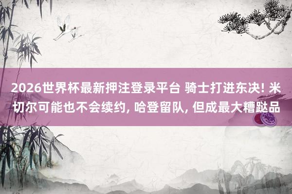 2026世界杯最新押注登录平台 骑士打进东决! 米切尔可能也不会续约， 哈登留队， 但成最大糟跶品