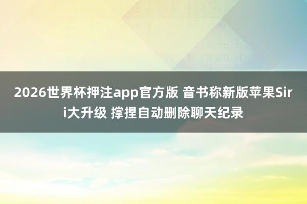 2026世界杯押注app官方版 音书称新版苹果Siri大升级 撑捏自动删除聊天纪录