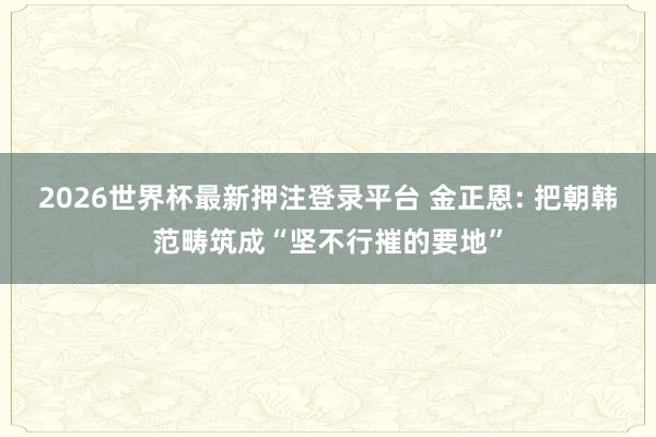 2026世界杯最新押注登录平台 金正恩: 把朝韩范畴筑成“坚不行摧的要地”
