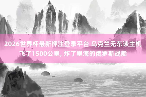 2026世界杯最新押注登录平台 乌克兰无东谈主机飞了1500公里， 炸了里海的俄罗斯战船