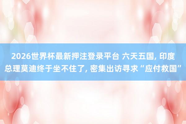 2026世界杯最新押注登录平台 六天五国， 印度总理莫迪终于坐不住了， 密集出访寻求“应付救国”