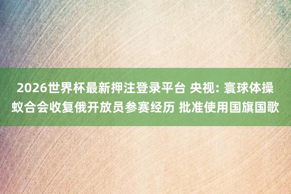 2026世界杯最新押注登录平台 央视: 寰球体操蚁合会收复俄开放员参赛经历 批准使用国旗国歌