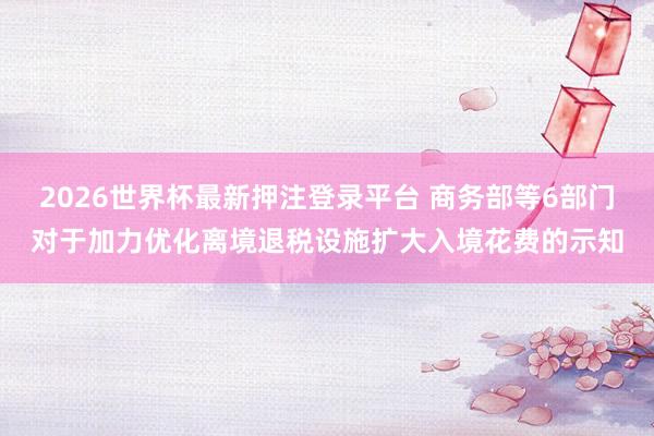 2026世界杯最新押注登录平台 商务部等6部门对于加力优化离境退税设施扩大入境花费的示知