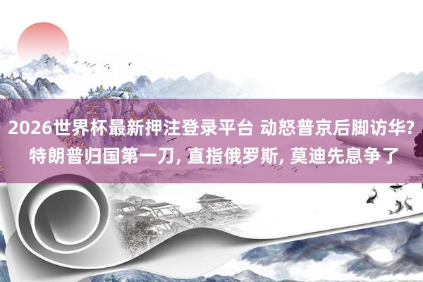 2026世界杯最新押注登录平台 动怒普京后脚访华? 特朗普归国第一刀， 直指俄罗斯， 莫迪先息争了