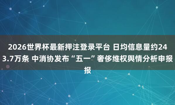 2026世界杯最新押注登录平台 日均信息量约243.7万条 中消协发布“五一”奢侈维权舆情分析申报