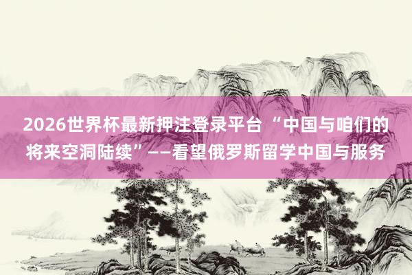 2026世界杯最新押注登录平台 “中国与咱们的将来空洞陆续”——看望俄罗斯留学中国与服务