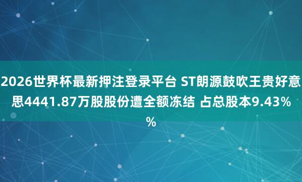 2026世界杯最新押注登录平台 ST朗源鼓吹王贵好意思4441.87万股股份遭全额冻结 占总股本9.43%