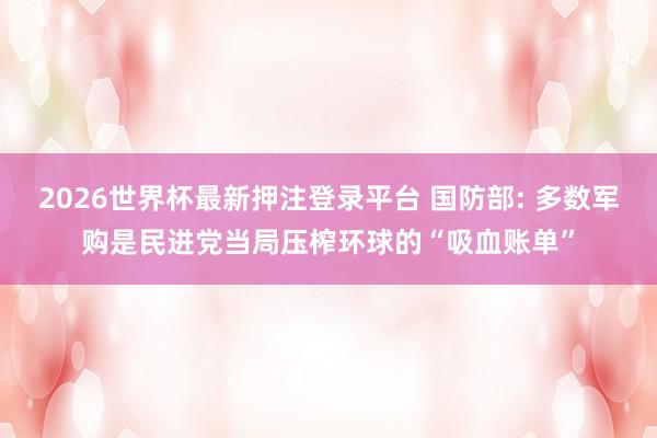2026世界杯最新押注登录平台 国防部: 多数军购是民进党当局压榨环球的“吸血账单”