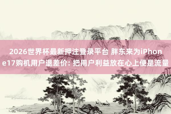 2026世界杯最新押注登录平台 胖东来为iPhone17购机用户退差价: 把用户利益放在心上便是流量
