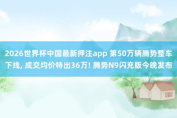 2026世界杯中国最新押注app 第50万辆腾势整车下线， 成交均价特出36万! 腾势N9闪充版今晚发布