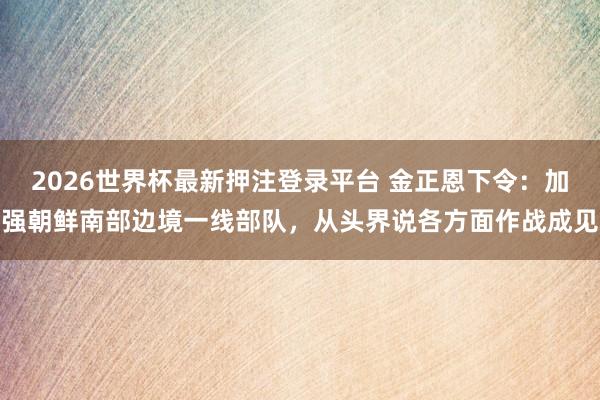 2026世界杯最新押注登录平台 金正恩下令：加强朝鲜南部边境一线部队，从头界说各方面作战成见
