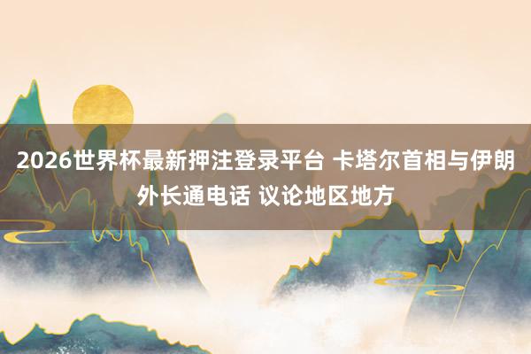2026世界杯最新押注登录平台 卡塔尔首相与伊朗外长通电话 议论地区地方