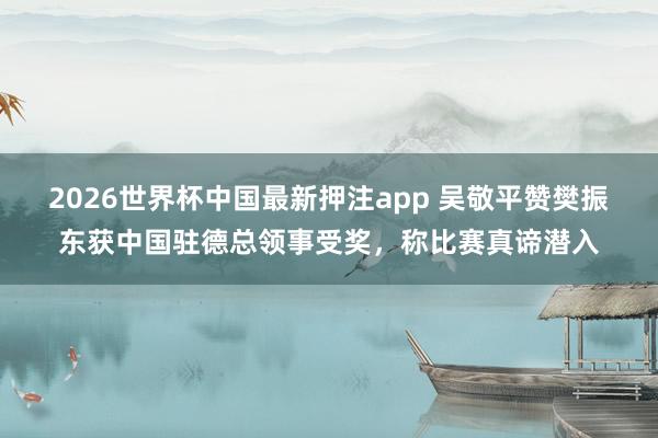 2026世界杯中国最新押注app 吴敬平赞樊振东获中国驻德总领事受奖，称比赛真谛潜入