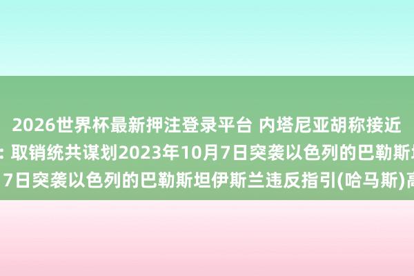 2026世界杯最新押注登录平台 内塔尼亚胡称接近完成加沙当作一大指标: 取销统共谋划2023年10月7日突袭以色列的巴勒斯坦伊斯兰违反指引(哈马斯)高层