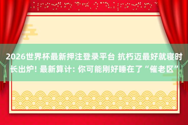 2026世界杯最新押注登录平台 抗朽迈最好就寝时长出炉! 最新算计: 你可能刚好睡在了“催老区”