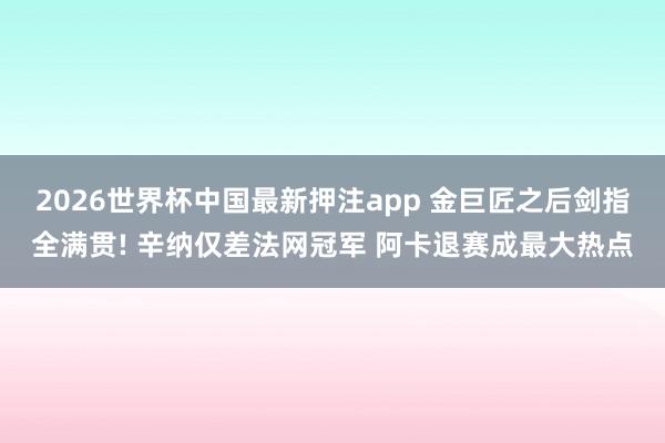 2026世界杯中国最新押注app 金巨匠之后剑指全满贯! 辛纳仅差法网冠军 阿卡退赛成最大热点