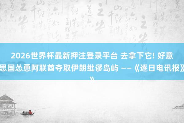 2026世界杯最新押注登录平台 去拿下它! 好意思国怂恿阿联酋夺取伊朗纰谬岛屿 ——《逐日电讯报》