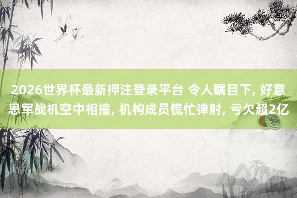 2026世界杯最新押注登录平台 令人瞩目下， 好意思军战机空中相撞， 机构成员慌忙弹射， 亏欠超2亿